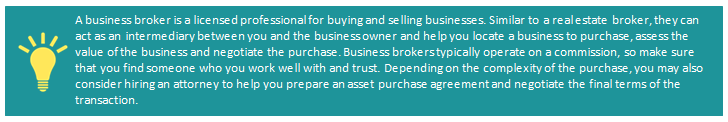 A business broker is a licensed professional for buying and selling businesses. Similar to a real estate broker, they can act as an intermediary between you and the business owner and help you locate a business to purchase, assess the value of the business, and negotiate the purchase. Business brokers typically operate on commission, so make sure that you find someone who you work well with and trust. Depending on the complexity of the purchase, you may also consider hiring an attorney to help you prepare an asset purchase agreement and negotiate the final terms of the transaction