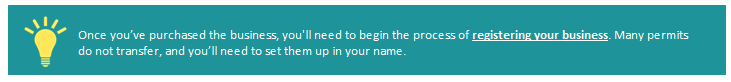 Once you've purchased the business, you'll need to begin the process of registering your business. Many permits to do not transfer, and you'll need to set them up in your name